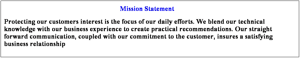 Text Box: Mission Statement
Protecting our customers interest is the focus of our daily efforts. We blend our technical knowledge with our business experience to create practical recommendations. Our straight forward communication, coupled with our commitment to the customer, insures a satisfying business relationship
