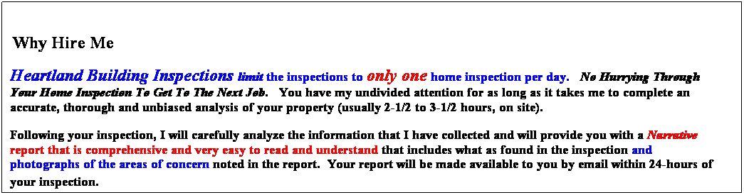 Text Box:  
 Why Hire Me
Heartland Building Inspections limit the inspections to only one home inspection per day.   No Hurrying Through Your Home Inspection To Get To The Next Job.   You have my undivided attention for as long as it takes me to complete an accurate, thorough and unbiased analysis of your property (usually 2-1/2 to 3-1/2 hours, on site). 
Following your inspection, I will carefully analyze the information that I have collected and will provide you with a Narrative report that is comprehensive and very easy to read and understand that includes what is found in the inspection and photographs of the areas of concern noted in the report.  Your report will be made available to you by email within 24-hours of your inspection.  
 
 
 
